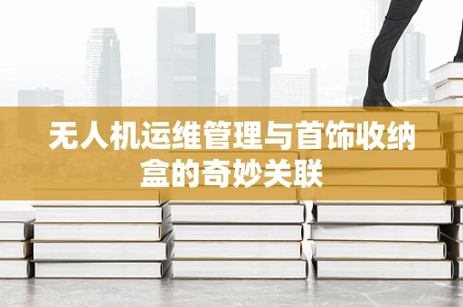 无人机运维管理与首饰收纳盒的奇妙关联