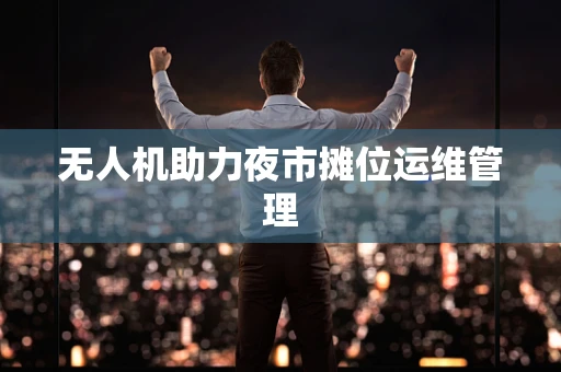 无人机助力夜市摊位运维管理