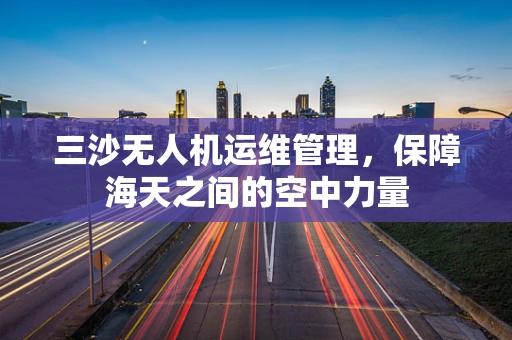 三沙无人机运维管理，保障海天之间的空中力量