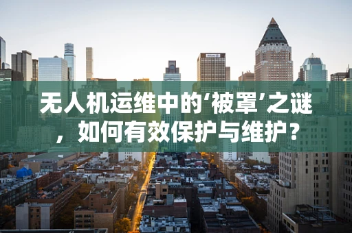 无人机运维中的‘被罩’之谜，如何有效保护与维护？