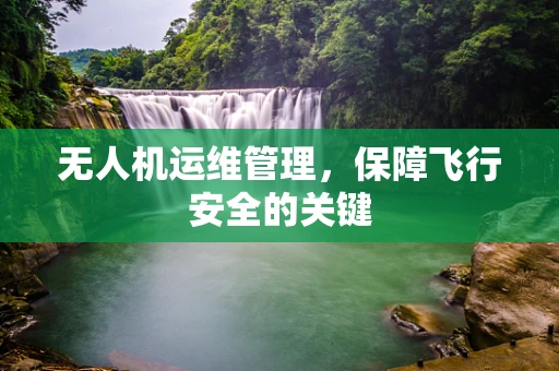 无人机运维管理，保障飞行安全的关键