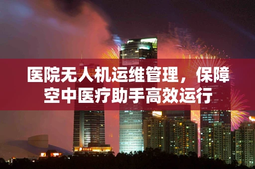 医院无人机运维管理，保障空中医疗助手高效运行
