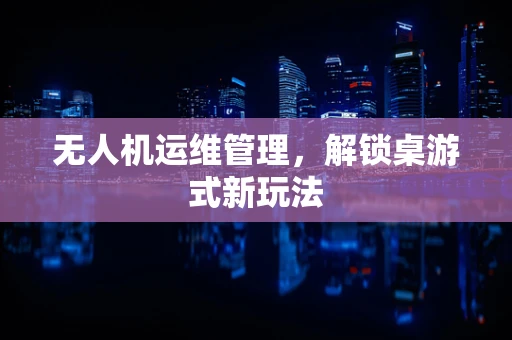 无人机运维管理，解锁桌游式新玩法