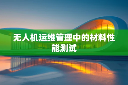 无人机运维管理中的材料性能测试
