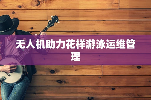 无人机助力花样游泳运维管理