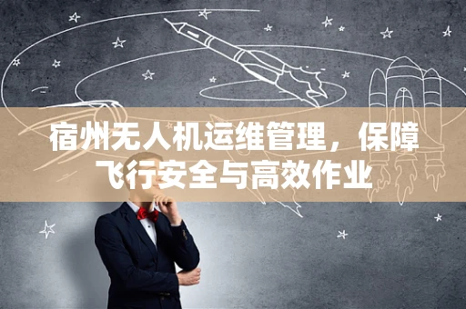 宿州无人机运维管理，保障飞行安全与高效作业