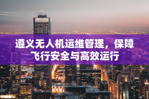 遵义无人机运维管理，保障飞行安全与高效运行