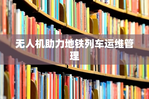 无人机助力地铁列车运维管理