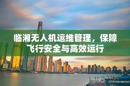 临湘无人机运维管理，保障飞行安全与高效运行
