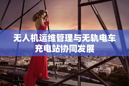 无人机运维管理与无轨电车充电站协同发展