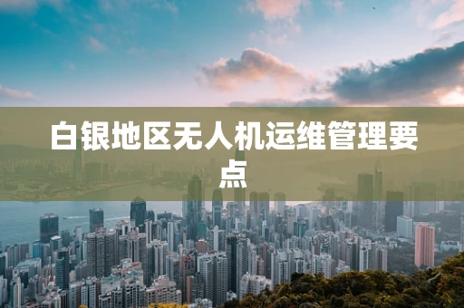 白银地区无人机运维管理要点