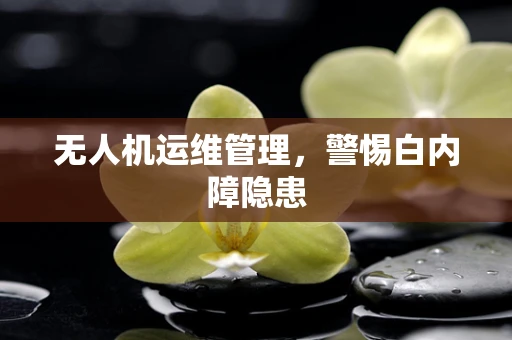 无人机运维管理，警惕白内障隐患
