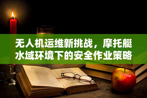 无人机运维新挑战，摩托艇水域环境下的安全作业策略