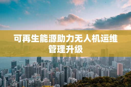可再生能源助力无人机运维管理升级