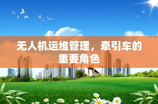 无人机运维管理，牵引车的重要角色