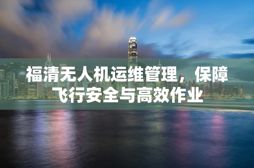 福清无人机运维管理，保障飞行安全与高效作业