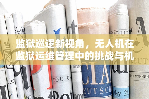监狱巡逻新视角，无人机在监狱运维管理中的挑战与机遇