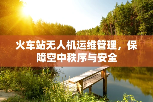 火车站无人机运维管理，保障空中秩序与安全