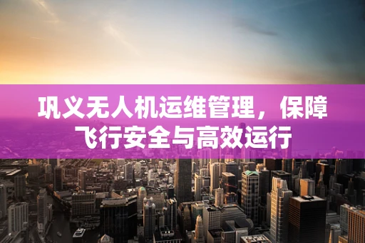 巩义无人机运维管理，保障飞行安全与高效运行