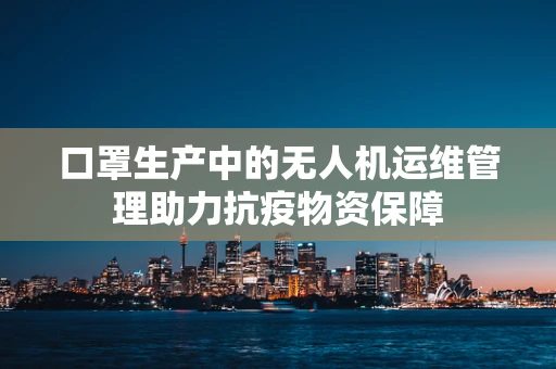 口罩生产中的无人机运维管理助力抗疫物资保障