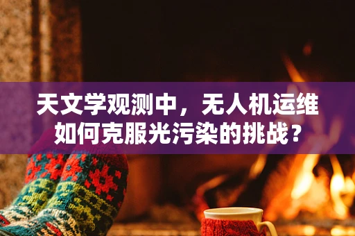 天文学观测中，无人机运维如何克服光污染的挑战？
