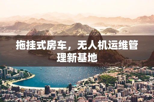 拖挂式房车，无人机运维管理新基地