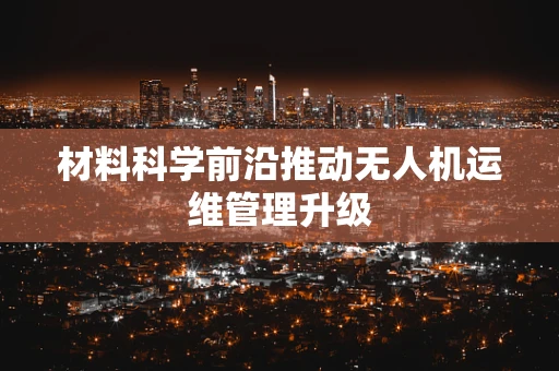 材料科学前沿推动无人机运维管理升级