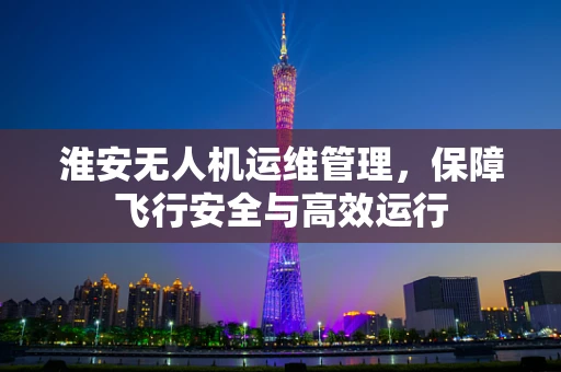 淮安无人机运维管理，保障飞行安全与高效运行