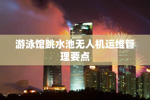 游泳馆跳水池无人机运维管理要点