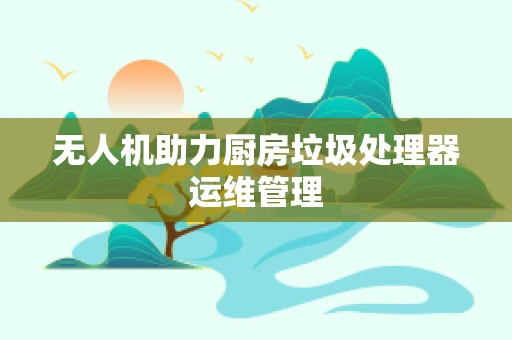 无人机助力厨房垃圾处理器运维管理