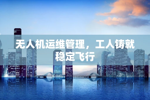 无人机运维管理，工人铸就稳定飞行