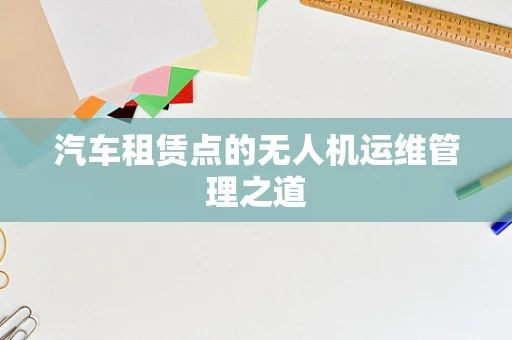 汽车租赁点的无人机运维管理之道