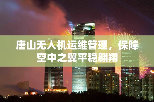 唐山无人机运维管理，保障空中之翼平稳翱翔