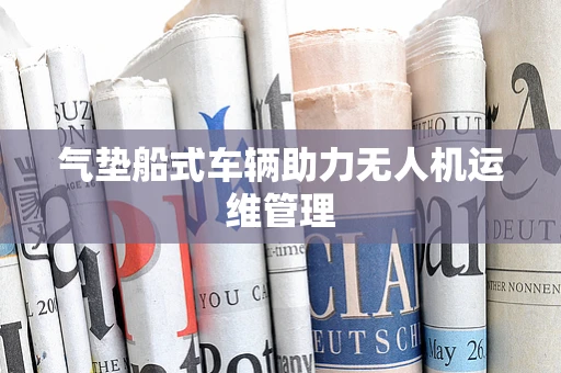 气垫船式车辆助力无人机运维管理