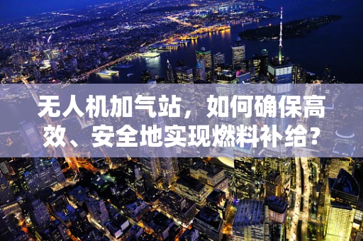 无人机加气站，如何确保高效、安全地实现燃料补给？