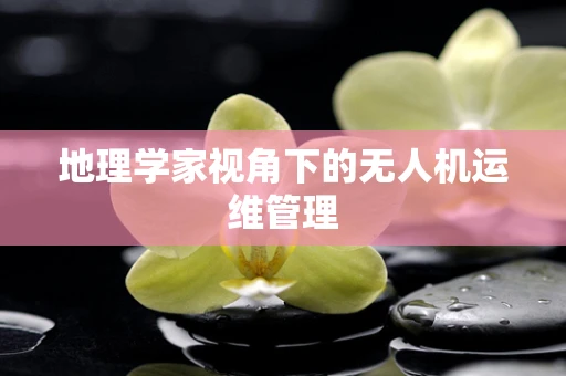地理学家视角下的无人机运维管理
