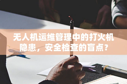 无人机运维管理中的打火机隐患，安全检查的盲点？