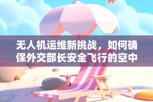 无人机运维新挑战，如何确保外交部长安全飞行的空中保障？