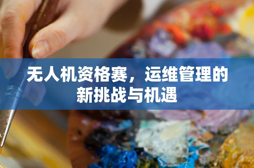无人机资格赛，运维管理的新挑战与机遇