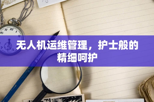 无人机运维管理，护士般的精细呵护