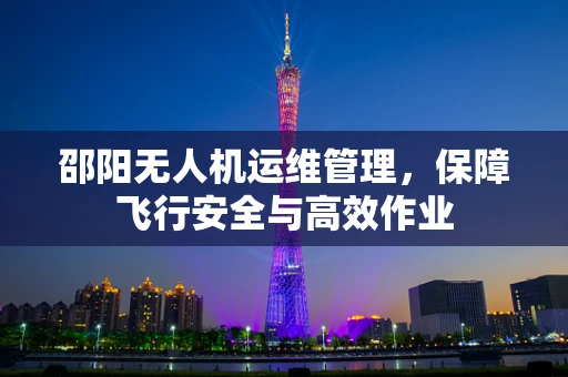 邵阳无人机运维管理，保障飞行安全与高效作业