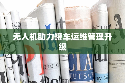 无人机助力罐车运维管理升级