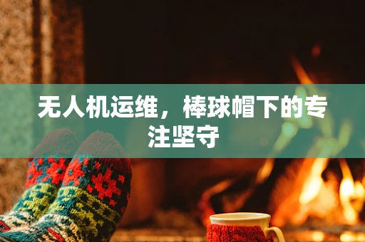无人机运维，棒球帽下的专注坚守