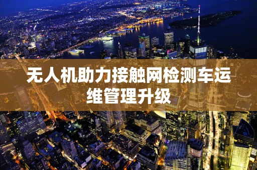 无人机助力接触网检测车运维管理升级