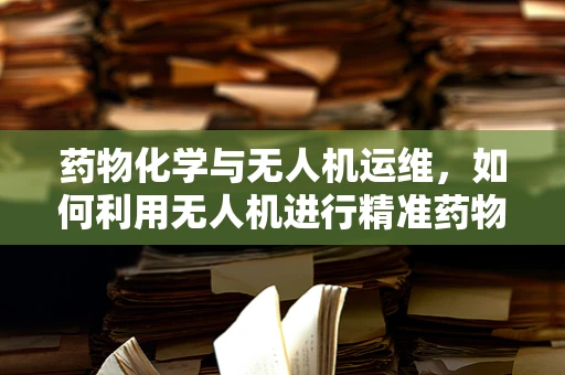 药物化学与无人机运维，如何利用无人机进行精准药物喷洒？