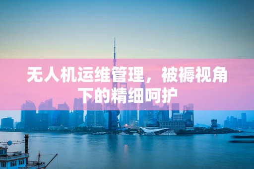 无人机运维管理，被褥视角下的精细呵护