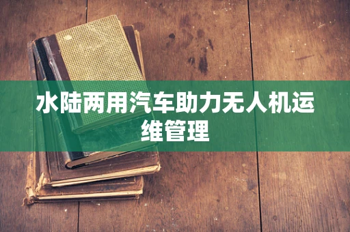 水陆两用汽车助力无人机运维管理