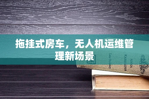拖挂式房车，无人机运维管理新场景