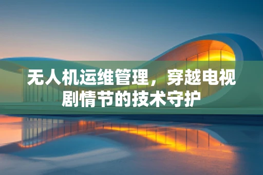无人机运维管理，穿越电视剧情节的技术守护