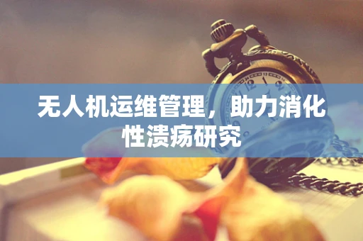 无人机运维管理，助力消化性溃疡研究